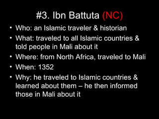 #3. Ibn Battuta (NC)
• Who: an Islamic traveler & historian
• What: traveled to all Islamic countries &
  told people in Mali about it
• Where: from North Africa, traveled to Mali
• When: 1352
• Why: he traveled to Islamic countries &
  learned about them – he then informed
  those in Mali about it
 