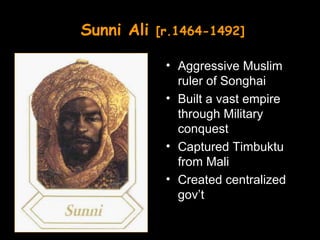 Sunni Ali   [r.1464-1492]

             • Aggressive Muslim
               ruler of Songhai
             • Built a vast empire
               through Military
               conquest
             • Captured Timbuktu
               from Mali
             • Created centralized
               gov’t
 