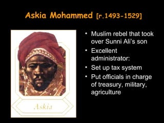 Askia Mohammed   [r.1493-1529]

            • Muslim rebel that took
              over Sunni Ali’s son
            • Excellent
              administrator:
            • Set up tax system
            • Put officials in charge
              of treasury, military,
              agriculture
 