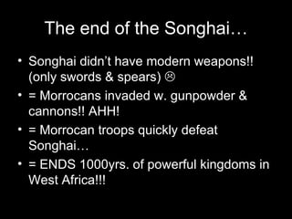 The end of the Songhai…
• Songhai didn’t have modern weapons!!
  (only swords & spears) 
• = Morrocans invaded w. gunpowder &
  cannons!! AHH!
• = Morrocan troops quickly defeat
  Songhai…
• = ENDS 1000yrs. of powerful kingdoms in
  West Africa!!!
 