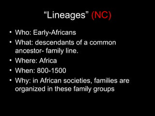 “Lineages” (NC)
• Who: Early-Africans
• What: descendants of a common
  ancestor- family line.
• Where: Africa
• When: 800-1500
• Why: in African societies, families are
  organized in these family groups
 