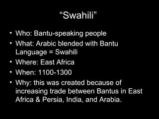 “Swahili”
• Who: Bantu-speaking people
• What: Arabic blended with Bantu
  Language = Swahili
• Where: East Africa
• When: 1100-1300
• Why: this was created because of
  increasing trade between Bantus in East
  Africa & Persia, India, and Arabia.
 