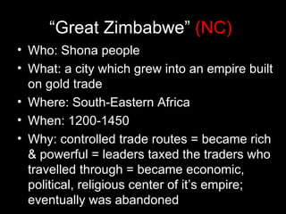 “Great Zimbabwe” (NC)
• Who: Shona people
• What: a city which grew into an empire built
  on gold trade
• Where: South-Eastern Africa
• When: 1200-1450
• Why: controlled trade routes = became rich
  & powerful = leaders taxed the traders who
  travelled through = became economic,
  political, religious center of it’s empire;
  eventually was abandoned
 