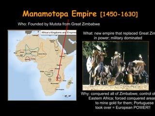 Manamotopa Empire                          [1450-1630]
Who: Founded by Mutota from Great Zimbabwe

                                 What: new empire that replaced Great Zim
                                       in power; military dominated




                                Why: conquered all of Zimbabwe; control of
                                   Eastern Africa; forced conquered areas
                                       to mine gold for them; Portuguese
                                       took over = European POWER!!
 