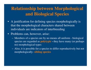 Relationship between Morphological
and Biological Species
• A justification for defining species morphologically is
that the morphological characters shared between
individuals are indicators of interbreeding
• Problems can, however, arise:
– Members of a species are by no means all uniform - biological
species are regarded as polytypic - they have many (or perhaps
no) morphological types
– Also, it is possible for a species to differ reproductively but not
morphologically- sibling species
 