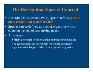The Recognition Species Concept
• According to Patterson (1993), species have a specific
mate recognition system (SMRS)
• Species can be defined as a set of organisms with a
common method of recognizing mates
• Advantages:
– SMRSs are easier to observe than interbreeding in nature
– The recognition species concept may more accurately
represent what happens when a new species originates
 