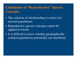 Limitations of “Reproductive” Species
Concepts
• The criterion of interbreeding is useless for
asexual populations
• Reproductive species concepts cannot be
applied to fossils
• It is difficult to know whether geographically
isolated populations potentially can interbreed
 