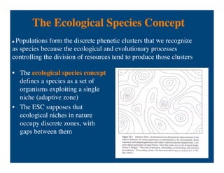 The Ecological Species Concept
• The ecological species concept
defines a species as a set of
organisms exploiting a single
niche (adaptive zone)
• The ESC supposes that
ecological niches in nature
occupy discrete zones, with
gaps between them
 Populations form the discrete phenetic clusters that we recognize
as species because the ecological and evolutionary processes
controlling the division of resources tend to produce those clusters
 
