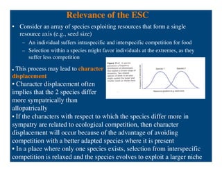 Relevance of the ESC
• Consider an array of species exploiting resources that form a single
resource axis (e.g., seed size)
– An individual suffers intraspecific and interspecific competition for food
– Selection within a species might favor individuals at the extremes, as they
suffer less competition
• If the characters with respect to which the species differ more in
sympatry are related to ecological competition, then character
displacement will occur because of the advantage of avoiding
competition with a better adapted species where it is present
• In a place where only one species exists, selection from interspecific
competition is relaxed and the species evolves to exploit a larger niche
 This process may lead to character
displacement
• Character displacement often
implies that the 2 species differ
more sympatrically than
allopatrically
 