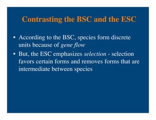 Contrasting the BSC and the ESC
• According to the BSC, species form discrete
units because of gene flow
• But, the ESC emphasizes selection - selection
favors certain forms and removes forms that are
intermediate between species
 