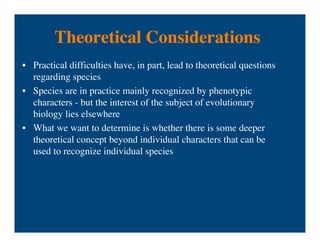 Theoretical Considerations
• Practical difficulties have, in part, lead to theoretical questions
regarding species
• Species are in practice mainly recognized by phenotypic
characters - but the interest of the subject of evolutionary
biology lies elsewhere
• What we want to determine is whether there is some deeper
theoretical concept beyond individual characters that can be
used to recognize individual species
 