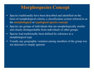 Morphospecies Concept
• Species traditionally have been described and identified on the
basis of morphological criteria, a classification system referred to as
the morphological or typological species concept
• Species are groups of individuals that are morphologically similar
and clearly distinguishable from individuals of other groups
• Species had traditionally been defined by reference to a
morphological type
• Usually any geographic variation among members of the group was
not detected or simply ignored
 