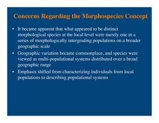 Concerns Regarding the Morphospecies Concept
• It became apparent that what appeared to be distinct
morphological species at the local level were merely one in a
series of morphologically intergrading populations on a broader
geographic scale
• Geographic variation became commonplace, and species were
viewed as multi-populational systems distributed over a broad
geographic range
• Emphasis shifted from characterizing individuals from local
populations to describing populational systems
 