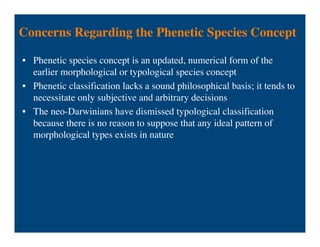 Concerns Regarding the Phenetic Species Concept
• Phenetic species concept is an updated, numerical form of the
earlier morphological or typological species concept
• Phenetic classification lacks a sound philosophical basis; it tends to
necessitate only subjective and arbitrary decisions
• The neo-Darwinians have dismissed typological classification
because there is no reason to suppose that any ideal pattern of
morphological types exists in nature
 