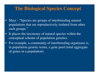 The Biological Species Concept
• Mayr - “Species are groups of interbreeding natural
populations that are reproductively isolated from other
such groups.”
• It places the taxonomy of natural species within the
conceptual scheme of population genetics
• For example, a community of interbreeding organisms is,
in population genetic terms, a gene pool (total aggregate
of genes in a population)
 