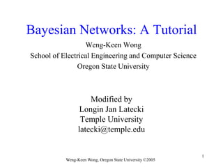 Weng-Keen Wong, Oregon State University ©2005
1
Bayesian Networks: A Tutorial
Weng-Keen Wong
School of Electrical Engineering and Computer Science
Oregon State University
Modified by
Longin Jan Latecki
Temple University
latecki@temple.edu
 
