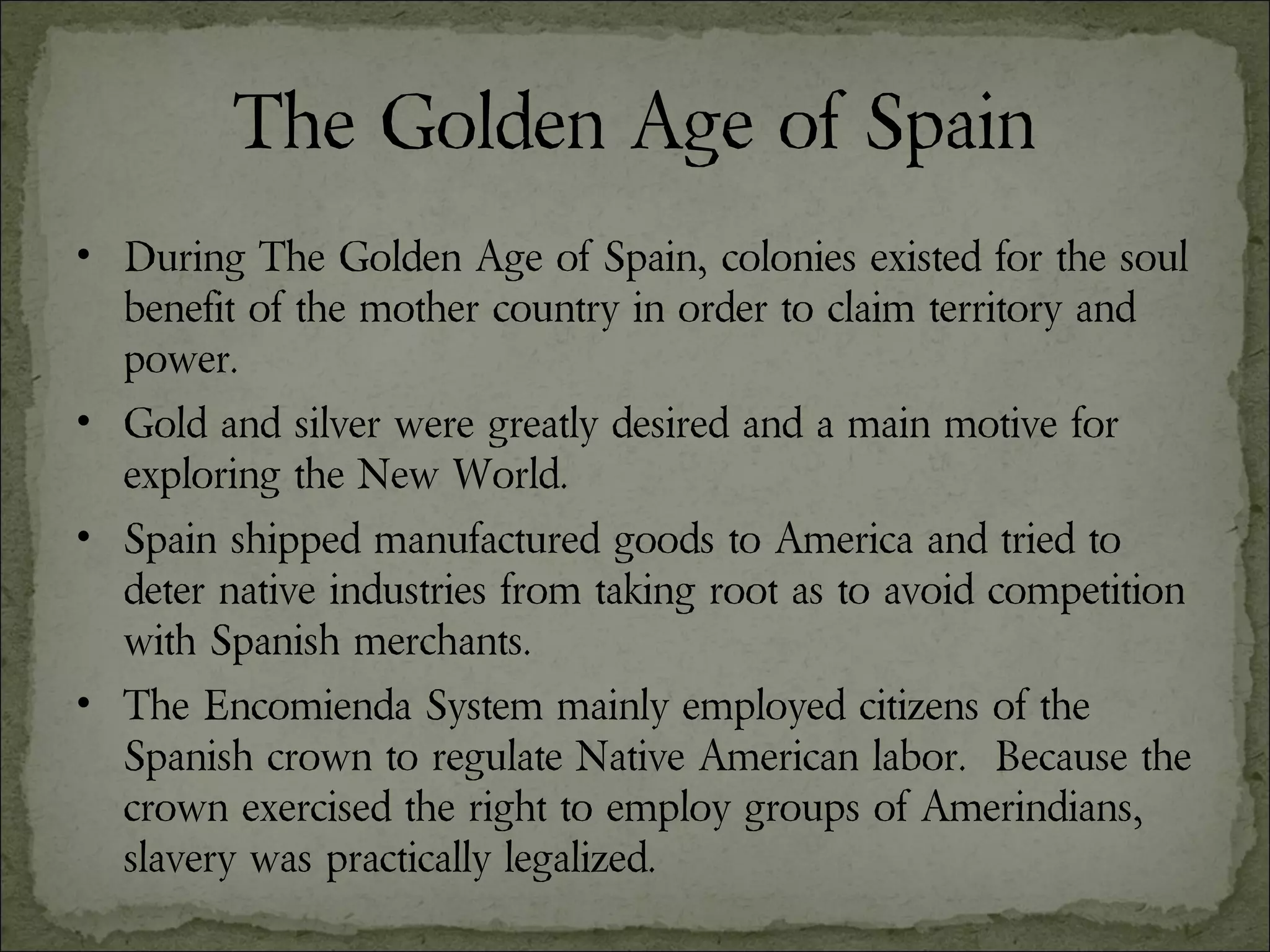 The Golden Age of Spain During The Golden Age of Spain, colonies existed for the soul benefit of the mother country in order to claim territory and power. Gold and silver were greatly desired and a main motive for exploring the New World. Spain shipped manufactured goods to America and tried to deter native industries from taking root as to avoid competition with Spanish merchants.  The Encomienda System mainly employed citizens of the Spanish crown to regulate Native American labor.  Because the crown exercised the right to employ groups of Amerindians, slavery was practically legalized. 