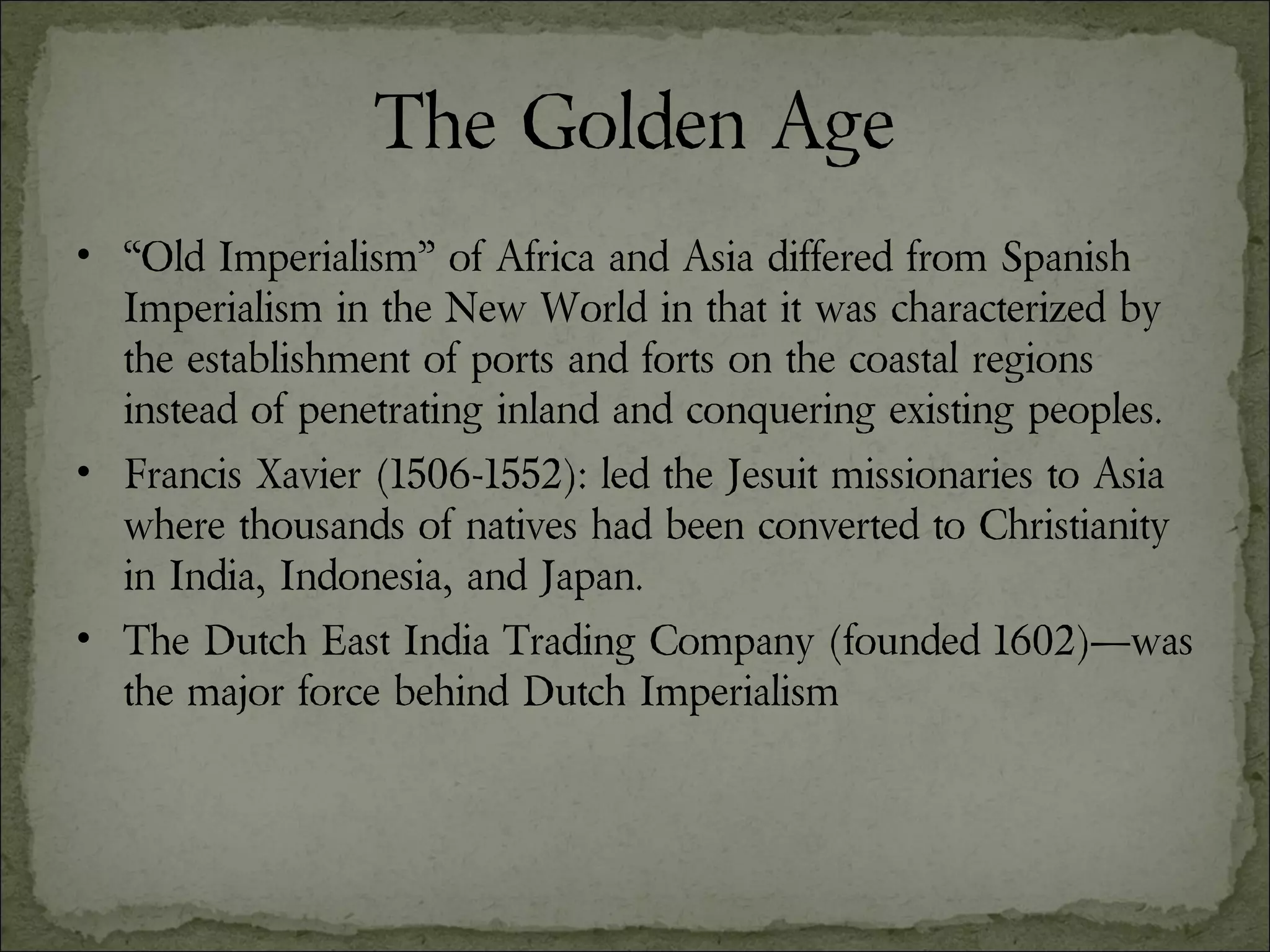 The Golden Age “ Old Imperialism” of Africa and Asia differed from Spanish Imperialism in the New World in that it was characterized by the establishment of ports and forts on the coastal regions instead of penetrating inland and conquering existing peoples. Francis Xavier (1506-1552): led the Jesuit missionaries to Asia where thousands of natives had been converted to Christianity in India, Indonesia, and Japan. The Dutch East India Trading Company (founded 1602)—was the major force behind Dutch Imperialism 