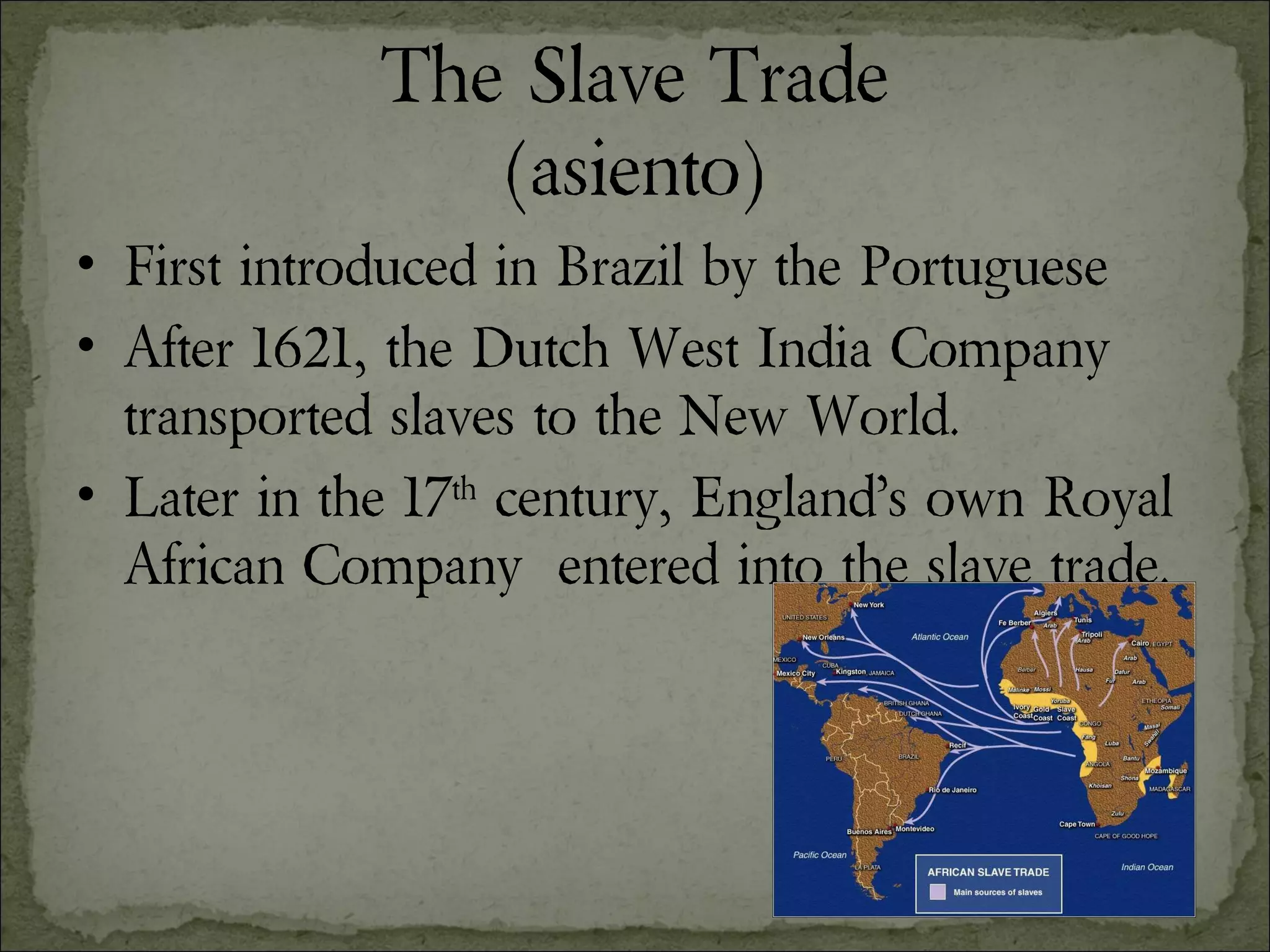 The Slave Trade (asiento) First introduced in Brazil by the Portuguese  After 1621, the Dutch West India Company transported slaves to the New World. Later in the 17 th  century, England’s own Royal African Company  entered into the slave trade. 