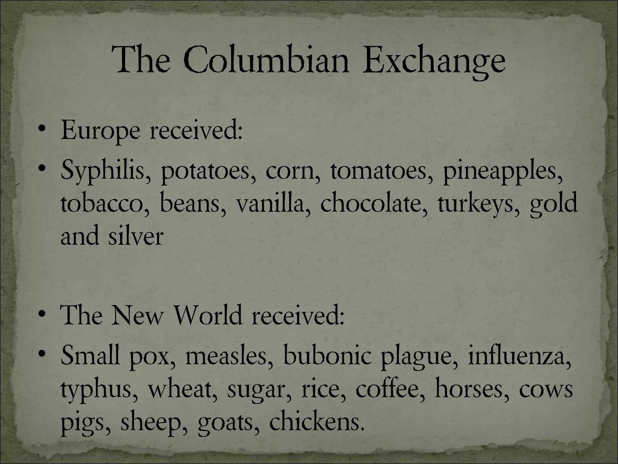 The Columbian Exchange Europe received: Syphilis, potatoes, corn, tomatoes, pineapples, tobacco, beans, vanilla, chocolate, turkeys, gold and silver The New World received: Small pox, measles, bubonic plague, influenza, typhus, wheat, sugar, rice, coffee, horses, cows pigs, sheep, goats, chickens. 