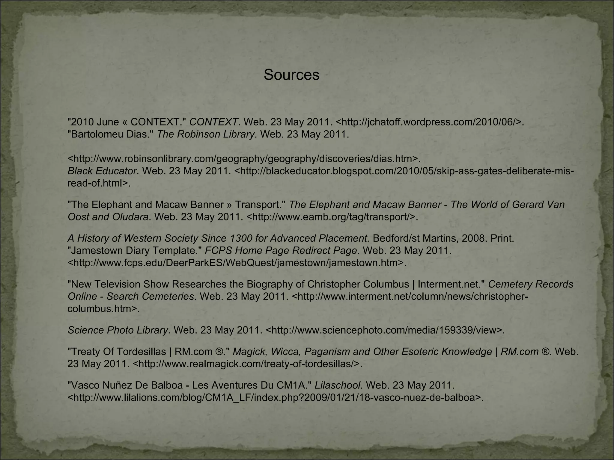 Sources "2010 June « CONTEXT."  CONTEXT . Web. 23 May 2011. <http://jchatoff.wordpress.com/2010/06/>.  "Bartolomeu Dias."  The Robinson Library . Web. 23 May 2011.  <http://www.robinsonlibrary.com/geography/geography/discoveries/dias.htm>.  Black Educator . Web. 23 May 2011. <http://blackeducator.blogspot.com/2010/05/skip-ass-gates-deliberate-mis-read-of.html>.  "The Elephant and Macaw Banner » Transport."  The Elephant and Macaw Banner - The World of Gerard Van Oost and Oludara . Web. 23 May 2011. <http://www.eamb.org/tag/transport/>.  A History of Western Society Since 1300 for Advanced Placement.  Bedford/st Martins, 2008. Print.  "Jamestown Diary Template."  FCPS Home Page Redirect Page . Web. 23 May 2011. <http://www.fcps.edu/DeerParkES/WebQuest/jamestown/jamestown.htm>.  "New Television Show Researches the Biography of Christopher Columbus | Interment.net."  Cemetery Records Online - Search Cemeteries . Web. 23 May 2011. <http://www.interment.net/column/news/christopher-columbus.htm>.  Science Photo Library . Web. 23 May 2011. <http://www.sciencephoto.com/media/159339/view>.  "Treaty Of Tordesillas | RM.com ®."  Magick, Wicca, Paganism and Other Esoteric Knowledge | RM.com ® . Web. 23 May 2011. <http://www.realmagick.com/treaty-of-tordesillas/>.  "Vasco Nuñez De Balboa - Les Aventures Du CM1A."  Lilaschool . Web. 23 May 2011. <http://www.lilalions.com/blog/CM1A_LF/index.php?2009/01/21/18-vasco-nuez-de-balboa>.  