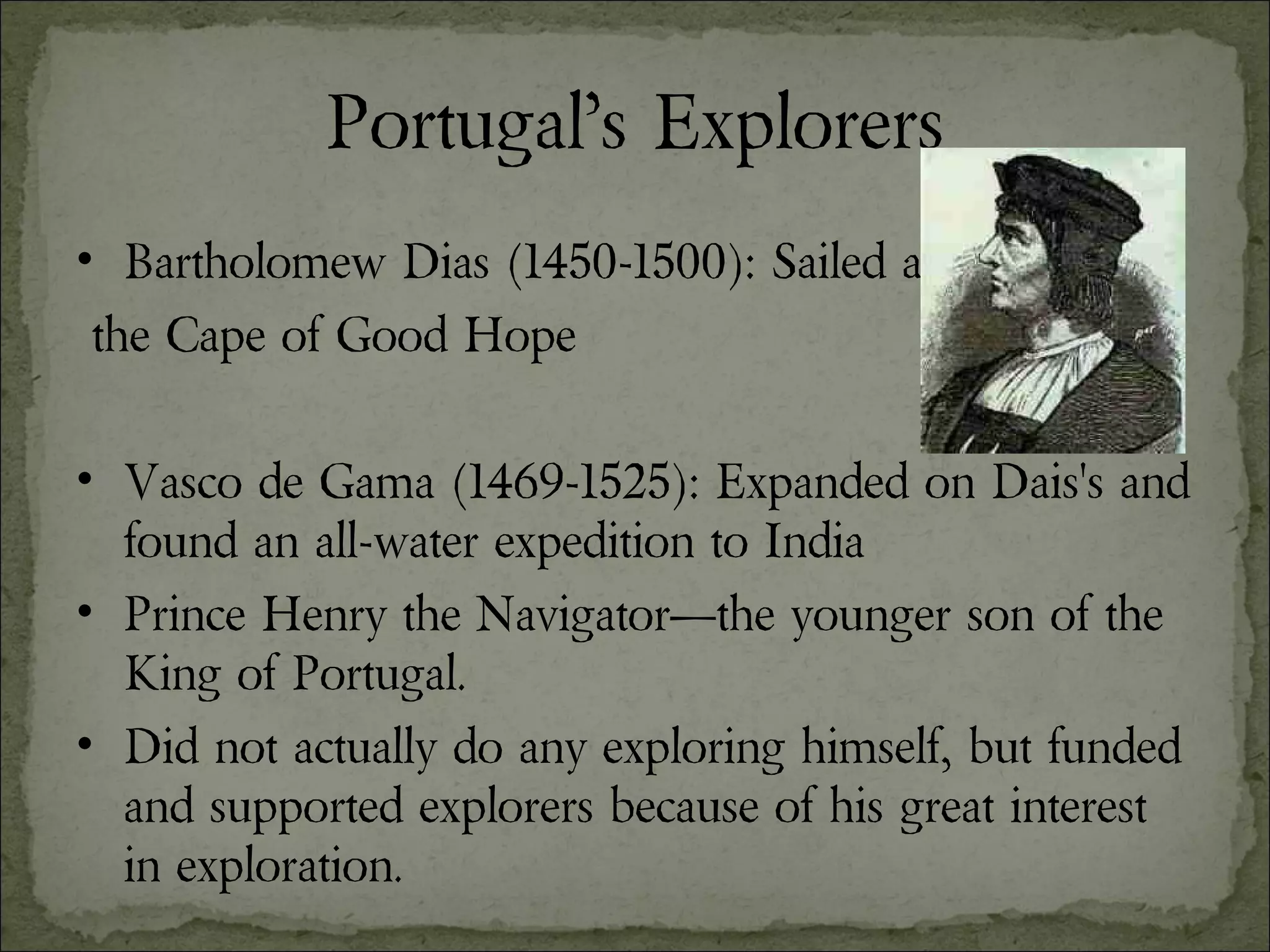 Portugal’s Explorers Bartholomew Dias (1450-1500): Sailed around the Cape of Good Hope Vasco de Gama (1469-1525): Expanded on Dais's and found an all-water expedition to India Prince Henry the Navigator—the younger son of the King of Portugal.  Did not actually do any exploring himself, but funded and supported explorers because of his great interest in exploration. 