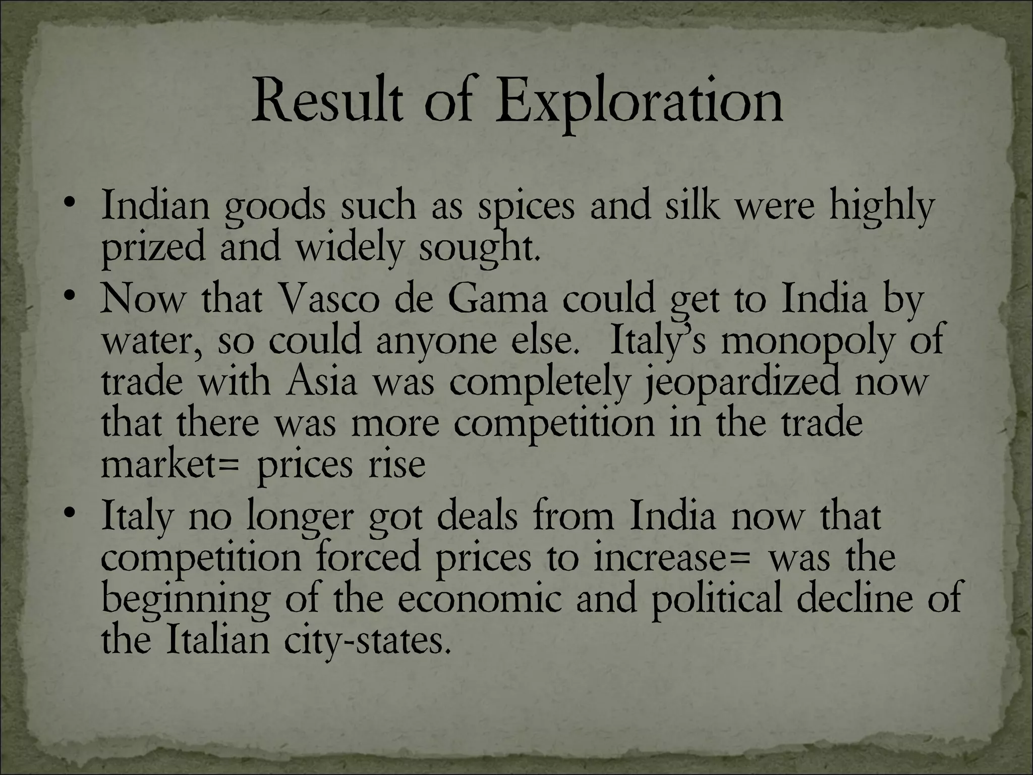 Result of Exploration Indian goods such as spices and silk were highly prized and widely sought. Now that Vasco de Gama could get to India by water, so could anyone else.  Italy’s monopoly of trade with Asia was completely jeopardized now that there was more competition in the trade market= prices rise Italy no longer got deals from India now that competition forced prices to increase= was the beginning of the economic and political decline of the Italian city-states. 