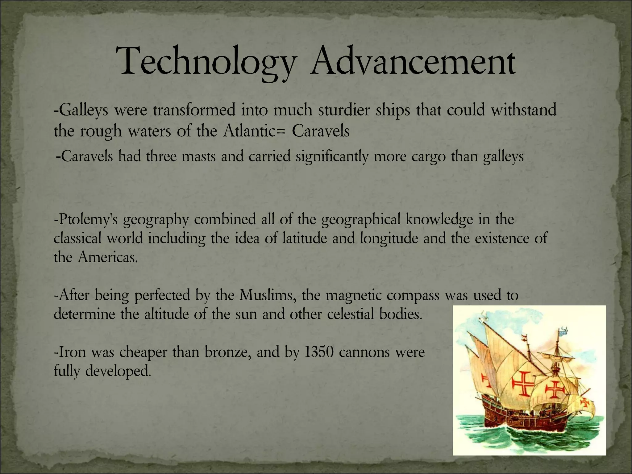 Technology Advancement - Galleys were transformed into much sturdier ships that could withstand the rough waters of the Atlantic= Caravels - Caravels had three masts and carried significantly more cargo than galleys -Ptolemy's geography combined all of the geographical knowledge in the classical world including the idea of latitude and longitude and the existence of the Americas. -After being perfected by the Muslims, the magnetic compass was used to determine the altitude of the sun and other celestial bodies. -Iron was cheaper than bronze, and by 1350 cannons were  fully developed. 