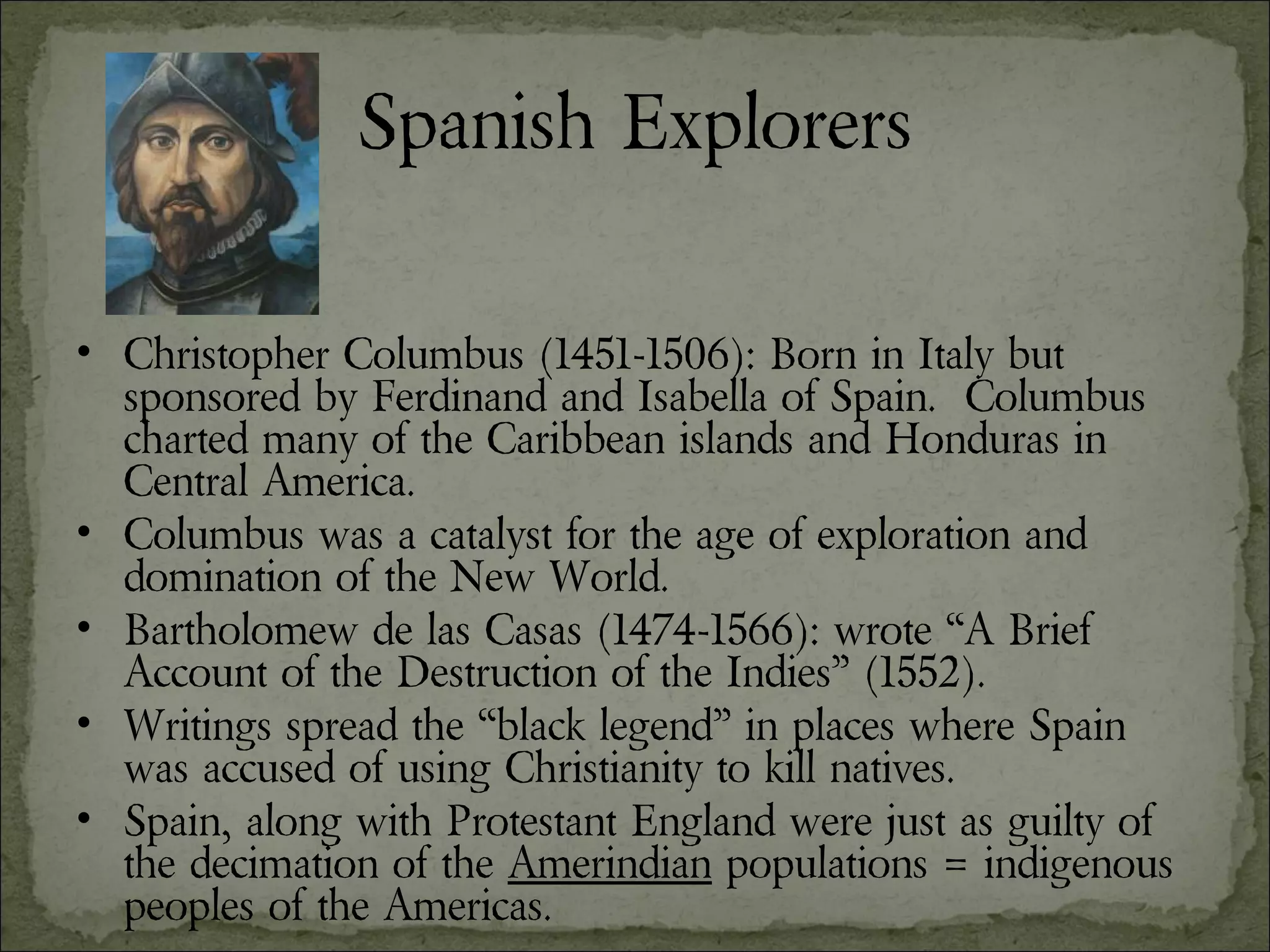 Spanish Explorers Christopher Columbus (1451-1506): Born in Italy but sponsored by Ferdinand and Isabella of Spain.  Columbus charted many of the Caribbean islands and Honduras in Central America. Columbus was a catalyst for the age of exploration and domination of the New World. Bartholomew de las Casas (1474-1566): wrote “A Brief Account of the Destruction of the Indies” (1552).  Writings spread the “black legend” in places where Spain was accused of using Christianity to kill natives. Spain, along with Protestant England were just as guilty of the decimation of the  Amerindian  populations = indigenous peoples of the Americas. 