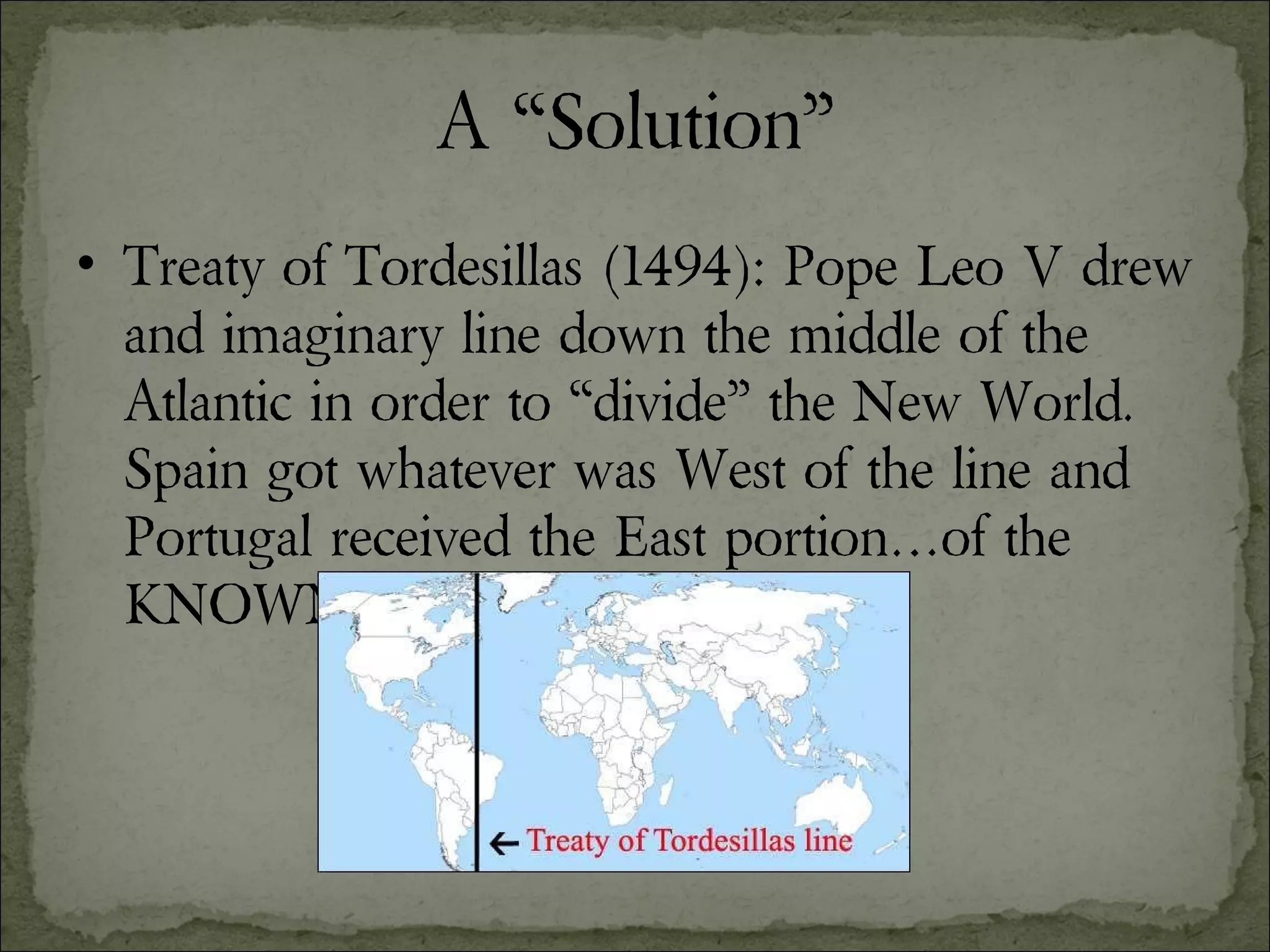 A “Solution” Treaty of Tordesillas (1494): Pope Leo V drew and imaginary line down the middle of the Atlantic in order to “divide” the New World.  Spain got whatever was West of the line and Portugal received the East portion…of the KNOWN world. 