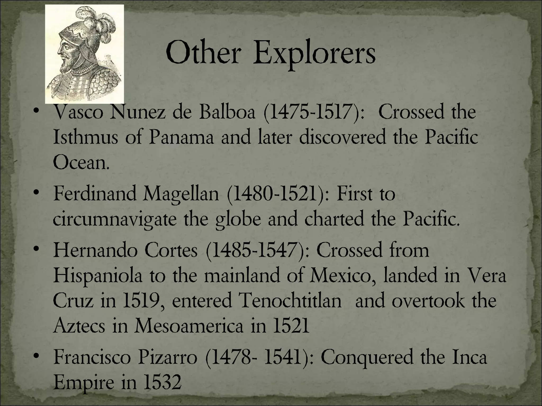 Other Explorers Vasco Nunez de Balboa (1475-1517):  Crossed the Isthmus of Panama and later discovered the Pacific Ocean. Ferdinand Magellan (1480-1521): First to circumnavigate the globe and charted the Pacific. Hernando Cortes (1485-1547): Crossed from Hispaniola to the mainland of Mexico, landed in Vera Cruz in 1519, entered Tenochtitlan  and overtook the Aztecs in Mesoamerica in 1521 Francisco Pizarro (1478- 1541): Conquered the Inca Empire in 1532 