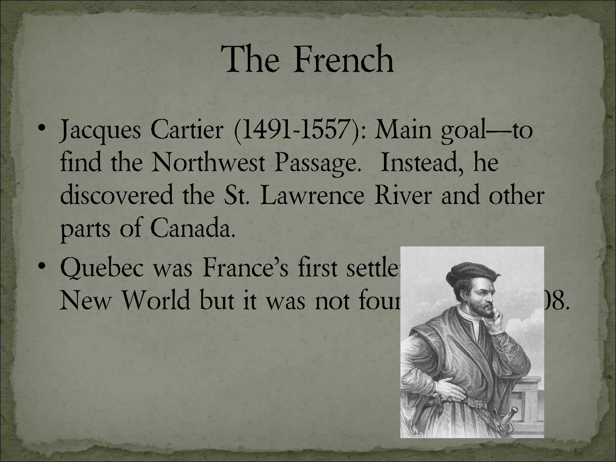 The French Jacques Cartier (1491-1557): Main goal—to find the Northwest Passage.  Instead, he discovered the St. Lawrence River and other parts of Canada. Quebec was France’s first settlement in the New World but it was not founded until 1608. 