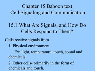 Chapter 15 Baboon text
Cell Signaling and Communication
15.1 What Are Signals, and How Do
Cells Respond to Them?
Cells receive signals from
1. Physical environment
Ex: light, temperature, touch, sound and
chemicals
2. Other cells- primarily in the form of
chemicals and touch.
 