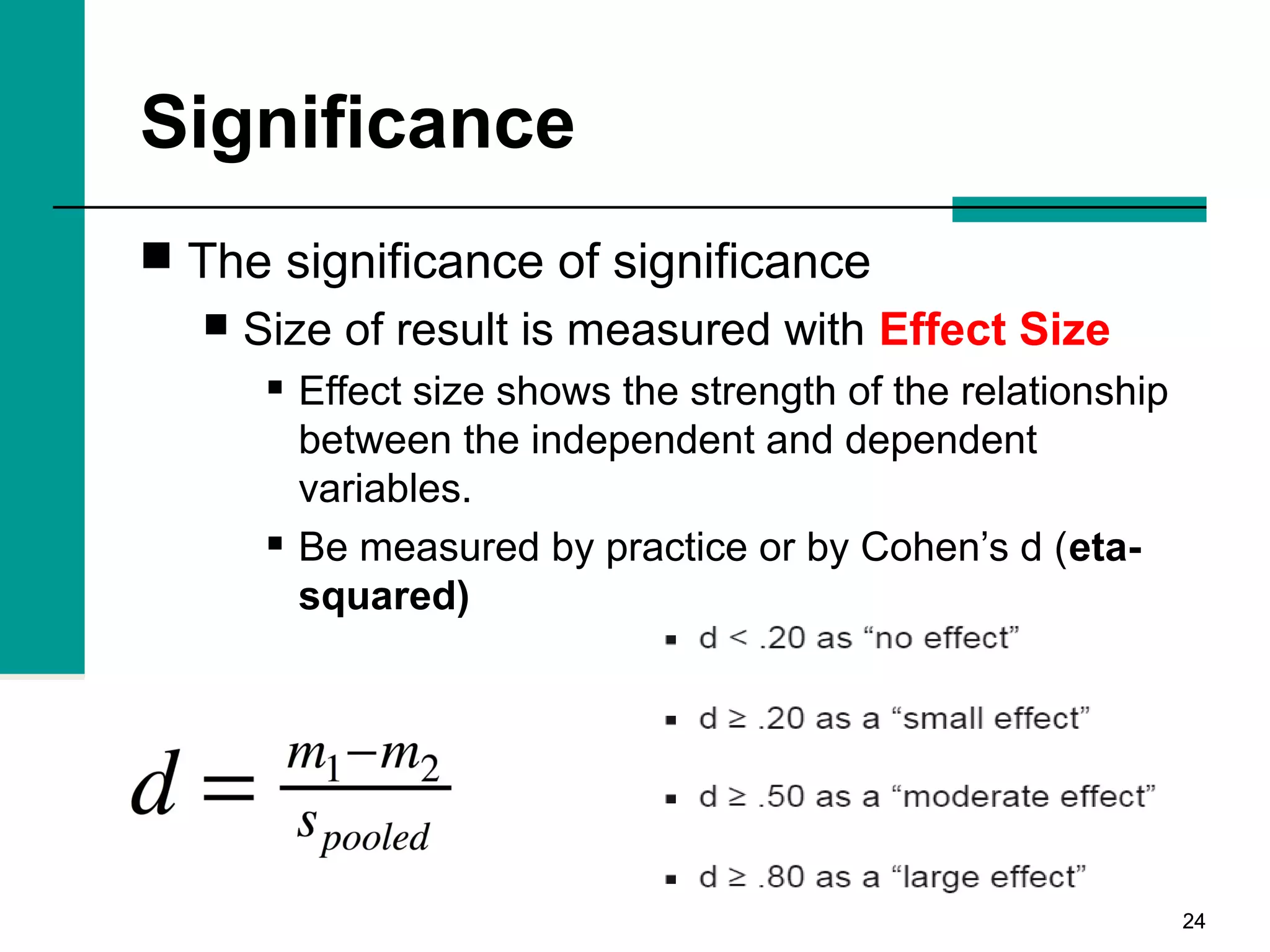 2424
Significance
 The significance of significance
 Size of result is measured with Effect Size
 Effect size shows the strength of the relationship
between the independent and dependent
variables.
 Be measured by practice or by Cohen’s d (eta-
squared)
 