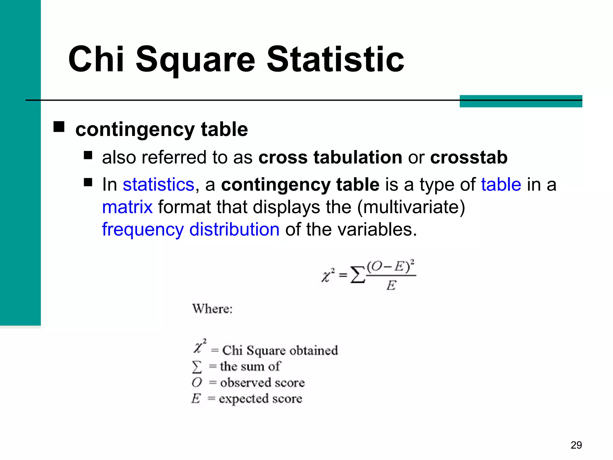 2929
Chi Square Statistic
 contingency table
 also referred to as cross tabulation or crosstab
 In statistics, a contingency table is a type of table in a
matrix format that displays the (multivariate)
frequency distribution of the variables.
 