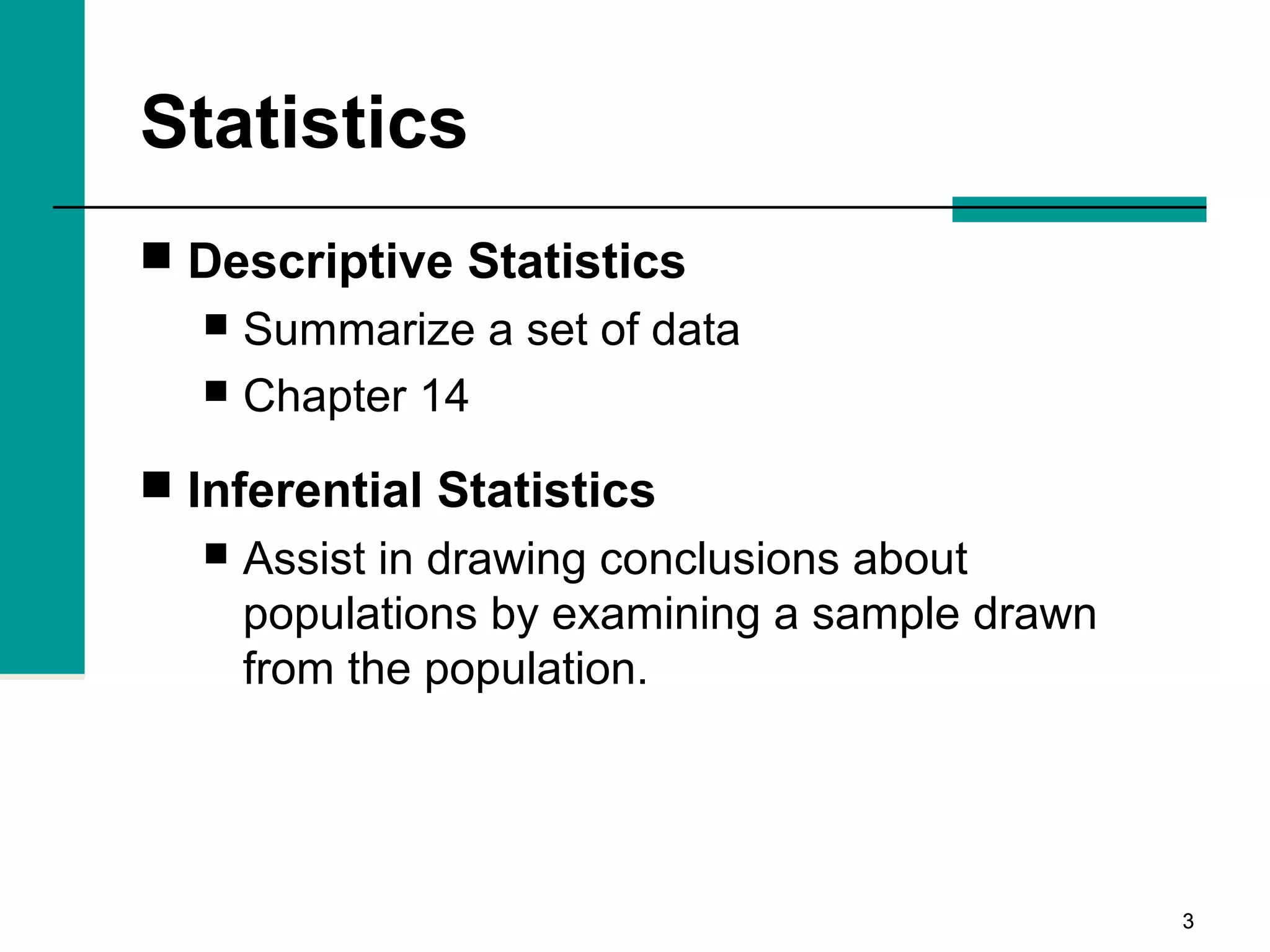 33
Statistics
 Descriptive Statistics
 Summarize a set of data
 Chapter 14
 Inferential Statistics
 Assist in drawing conclusions about
populations by examining a sample drawn
from the population.
 