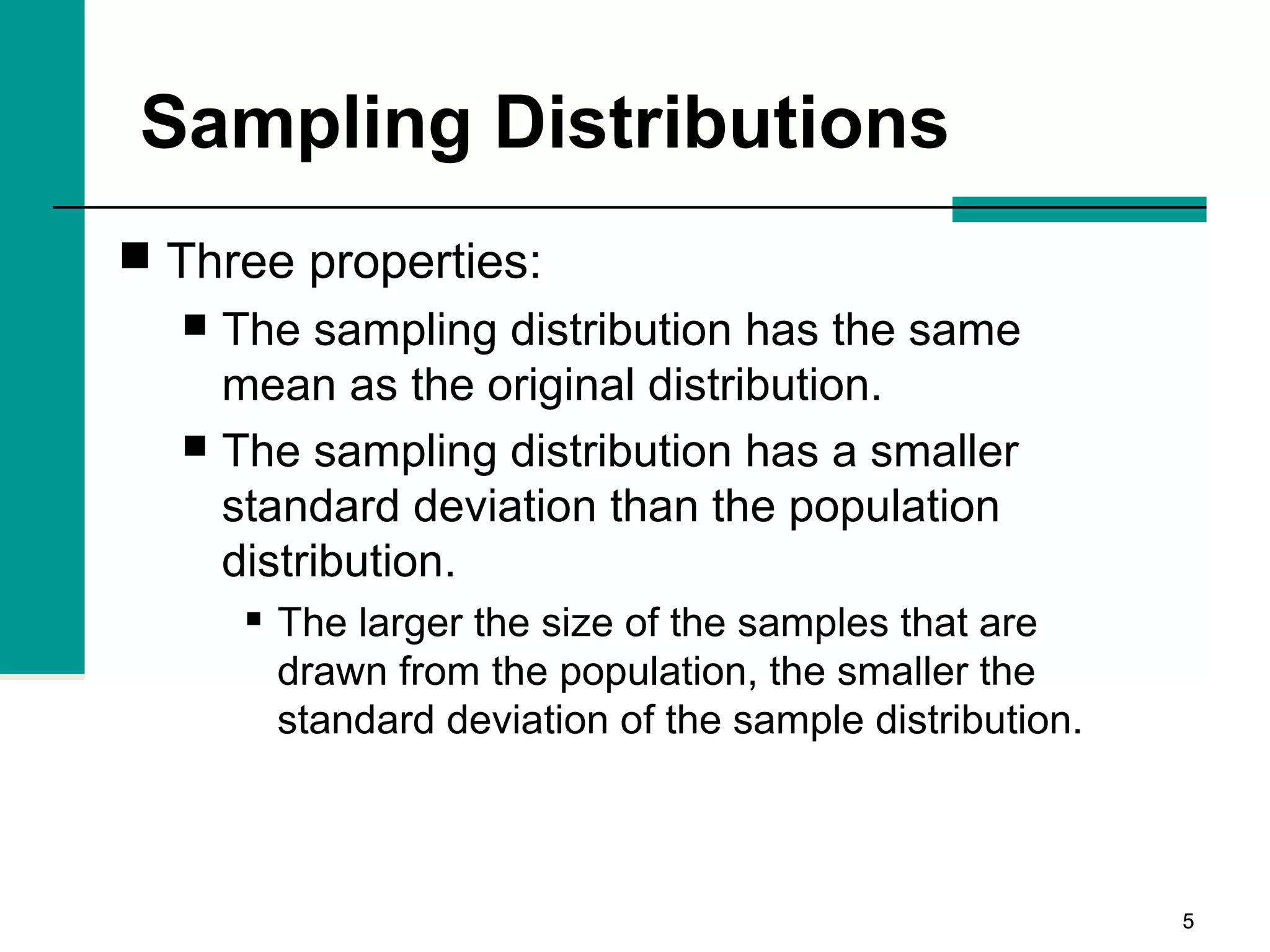 55
Sampling Distributions
 Three properties:
 The sampling distribution has the same
mean as the original distribution.
 The sampling distribution has a smaller
standard deviation than the population
distribution.
 The larger the size of the samples that are
drawn from the population, the smaller the
standard deviation of the sample distribution.
 