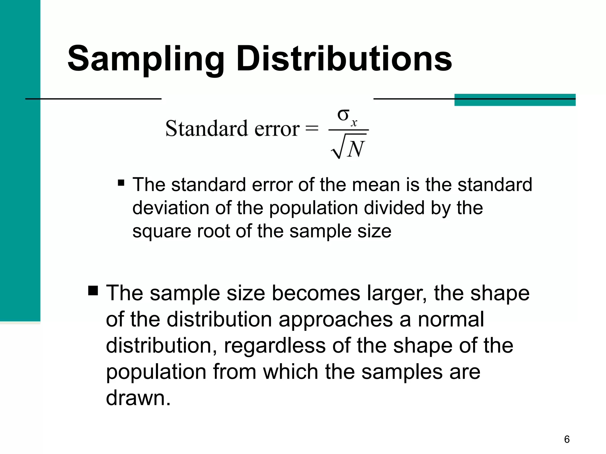 66
Sampling Distributions
 The standard error of the mean is the standard
deviation of the population divided by the
square root of the sample size
 The sample size becomes larger, the shape
of the distribution approaches a normal
distribution, regardless of the shape of the
population from which the samples are
drawn.
 