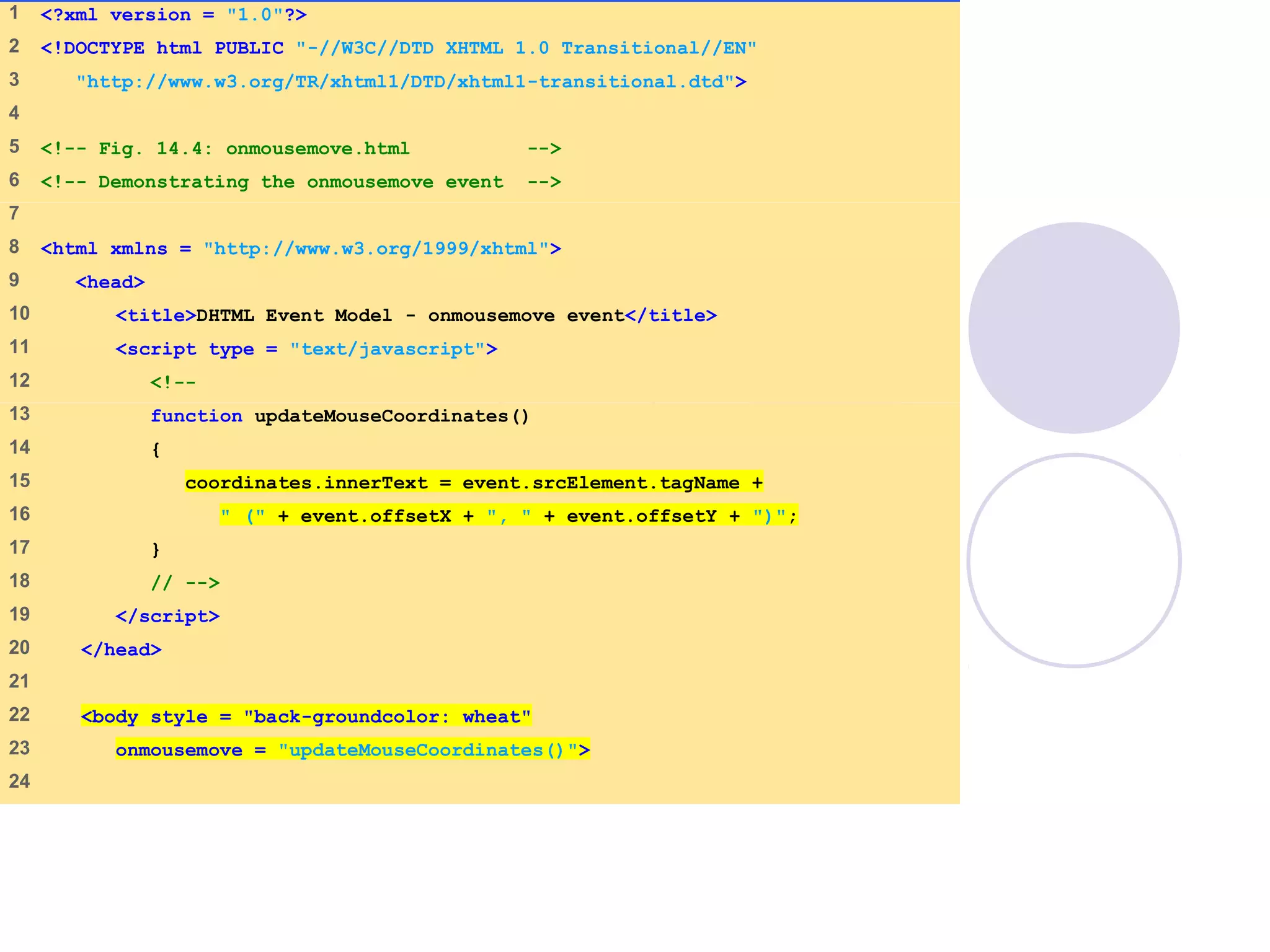 1 <?xml version = "1.0"?>
2 <!DOCTYPE html PUBLIC "-//W3C//DTD XHTML 1.0 Transitional//EN"
3 "http://www.w3.org/TR/xhtml1/DTD/xhtml1-transitional.dtd">
4
5 <!-- Fig. 14.4: onmousemove.html -->
6 <!-- Demonstrating the onmousemove event -->
7
8 <html xmlns = "http://www.w3.org/1999/xhtml">
9 <head>
10 <title>DHTML Event Model - onmousemove event</title>
11 <script type = "text/javascript">
12 <!--
13 function updateMouseCoordinates()
14 {
15 coordinates.innerText = event.srcElement.tagName +
16 " (" + event.offsetX + ", " + event.offsetY + ")";
17 }
18 // -->
19 </script>
20 </head>
21
22 <body style = "back-groundcolor: wheat"
23 onmousemove = "updateMouseCoordinates()">
24
 