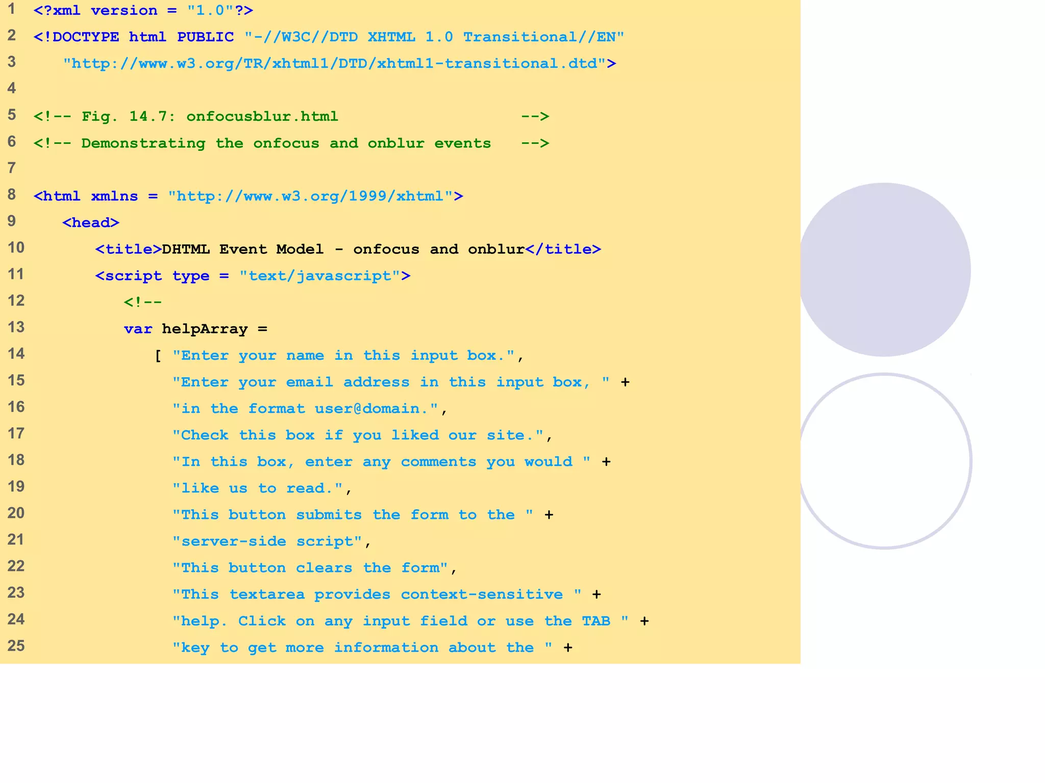 onfocusblur.html
(1 of 3)
1 <?xml version = "1.0"?>
2 <!DOCTYPE html PUBLIC "-//W3C//DTD XHTML 1.0 Transitional//EN"
3 "http://www.w3.org/TR/xhtml1/DTD/xhtml1-transitional.dtd">
4
5 <!-- Fig. 14.7: onfocusblur.html -->
6 <!-- Demonstrating the onfocus and onblur events -->
7
8 <html xmlns = "http://www.w3.org/1999/xhtml">
9 <head>
10 <title>DHTML Event Model - onfocus and onblur</title>
11 <script type = "text/javascript">
12 <!--
13 var helpArray =
14 [ "Enter your name in this input box.",
15 "Enter your email address in this input box, " +
16 "in the format user@domain.",
17 "Check this box if you liked our site.",
18 "In this box, enter any comments you would " +
19 "like us to read.",
20 "This button submits the form to the " +
21 "server-side script",
22 "This button clears the form",
23 "This textarea provides context-sensitive " +
24 "help. Click on any input field or use the TAB " +
25 "key to get more information about the " +
 