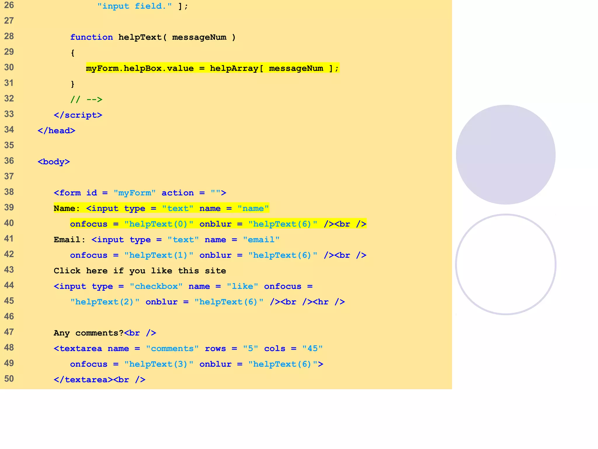onfocusblur.html
(2 of 3)
26 "input field." ];
27
28 function helpText( messageNum )
29 {
30 myForm.helpBox.value = helpArray[ messageNum ];
31 }
32 // -->
33 </script>
34 </head>
35
36 <body>
37
38 <form id = "myForm" action = "">
39 Name: <input type = "text" name = "name"
40 onfocus = "helpText(0)" onblur = "helpText(6)" /><br />
41 Email: <input type = "text" name = "email"
42 onfocus = "helpText(1)" onblur = "helpText(6)" /><br />
43 Click here if you like this site
44 <input type = "checkbox" name = "like" onfocus =
45 "helpText(2)" onblur = "helpText(6)" /><br /><hr />
46
47 Any comments?<br />
48 <textarea name = "comments" rows = "5" cols = "45"
49 onfocus = "helpText(3)" onblur = "helpText(6)">
50 </textarea><br />
 