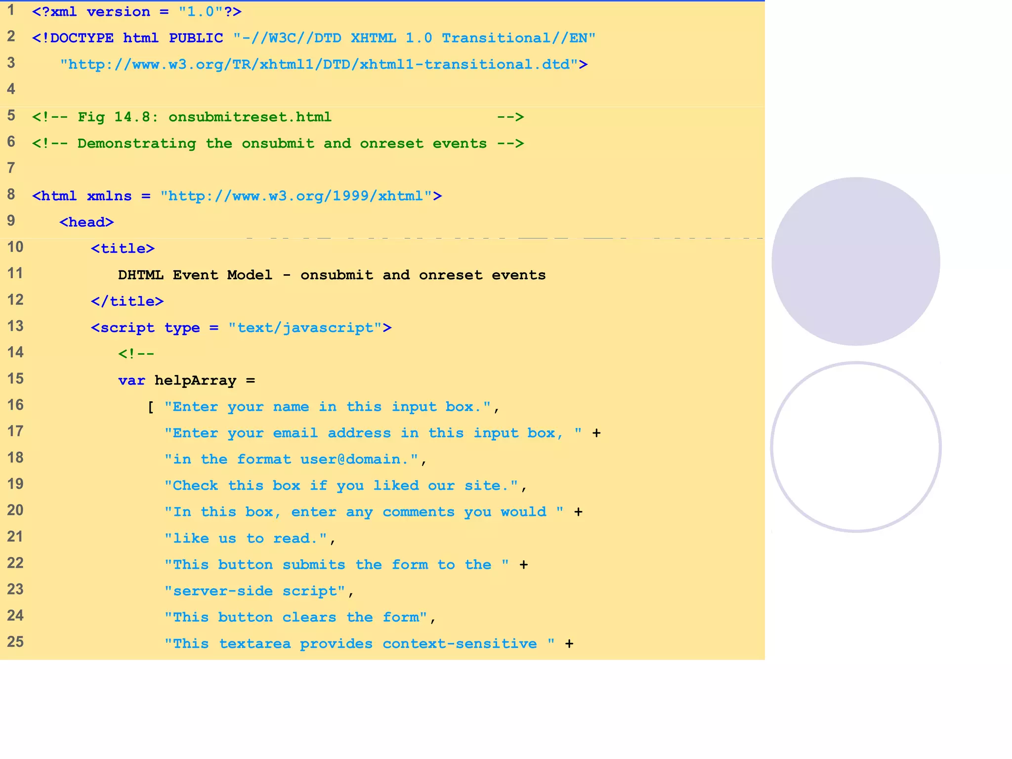 onsubmitreset.html
(1 of 4)
1 <?xml version = "1.0"?>
2 <!DOCTYPE html PUBLIC "-//W3C//DTD XHTML 1.0 Transitional//EN"
3 "http://www.w3.org/TR/xhtml1/DTD/xhtml1-transitional.dtd">
4
5 <!-- Fig 14.8: onsubmitreset.html -->
6 <!-- Demonstrating the onsubmit and onreset events -->
7
8 <html xmlns = "http://www.w3.org/1999/xhtml">
9 <head>
10 <title>
11 DHTML Event Model - onsubmit and onreset events
12 </title>
13 <script type = "text/javascript">
14 <!--
15 var helpArray =
16 [ "Enter your name in this input box.",
17 "Enter your email address in this input box, " +
18 "in the format user@domain.",
19 "Check this box if you liked our site.",
20 "In this box, enter any comments you would " +
21 "like us to read.",
22 "This button submits the form to the " +
23 "server-side script",
24 "This button clears the form",
25 "This textarea provides context-sensitive " +
 