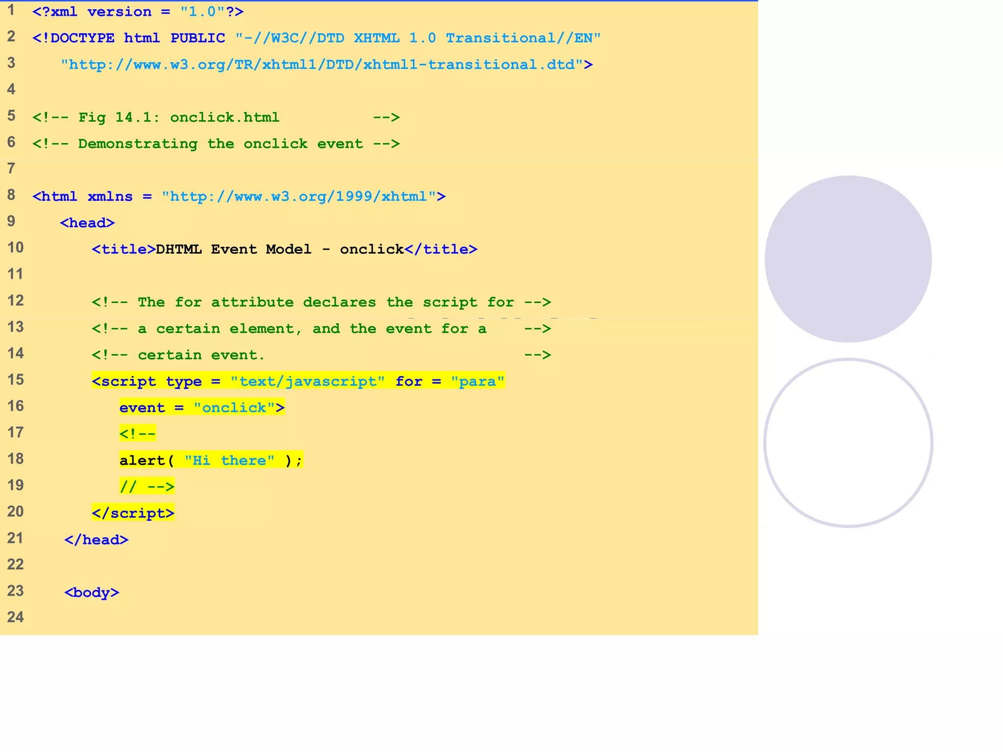 onclick.html
(1 of 2)
1 <?xml version = "1.0"?>
2 <!DOCTYPE html PUBLIC "-//W3C//DTD XHTML 1.0 Transitional//EN"
3 "http://www.w3.org/TR/xhtml1/DTD/xhtml1-transitional.dtd">
4
5 <!-- Fig 14.1: onclick.html -->
6 <!-- Demonstrating the onclick event -->
7
8 <html xmlns = "http://www.w3.org/1999/xhtml">
9 <head>
10 <title>DHTML Event Model - onclick</title>
11
12 <!-- The for attribute declares the script for -->
13 <!-- a certain element, and the event for a -->
14 <!-- certain event. -->
15 <script type = "text/javascript" for = "para"
16 event = "onclick">
17 <!--
18 alert( "Hi there" );
19 // -->
20 </script>
21 </head>
22
23 <body>
24
 