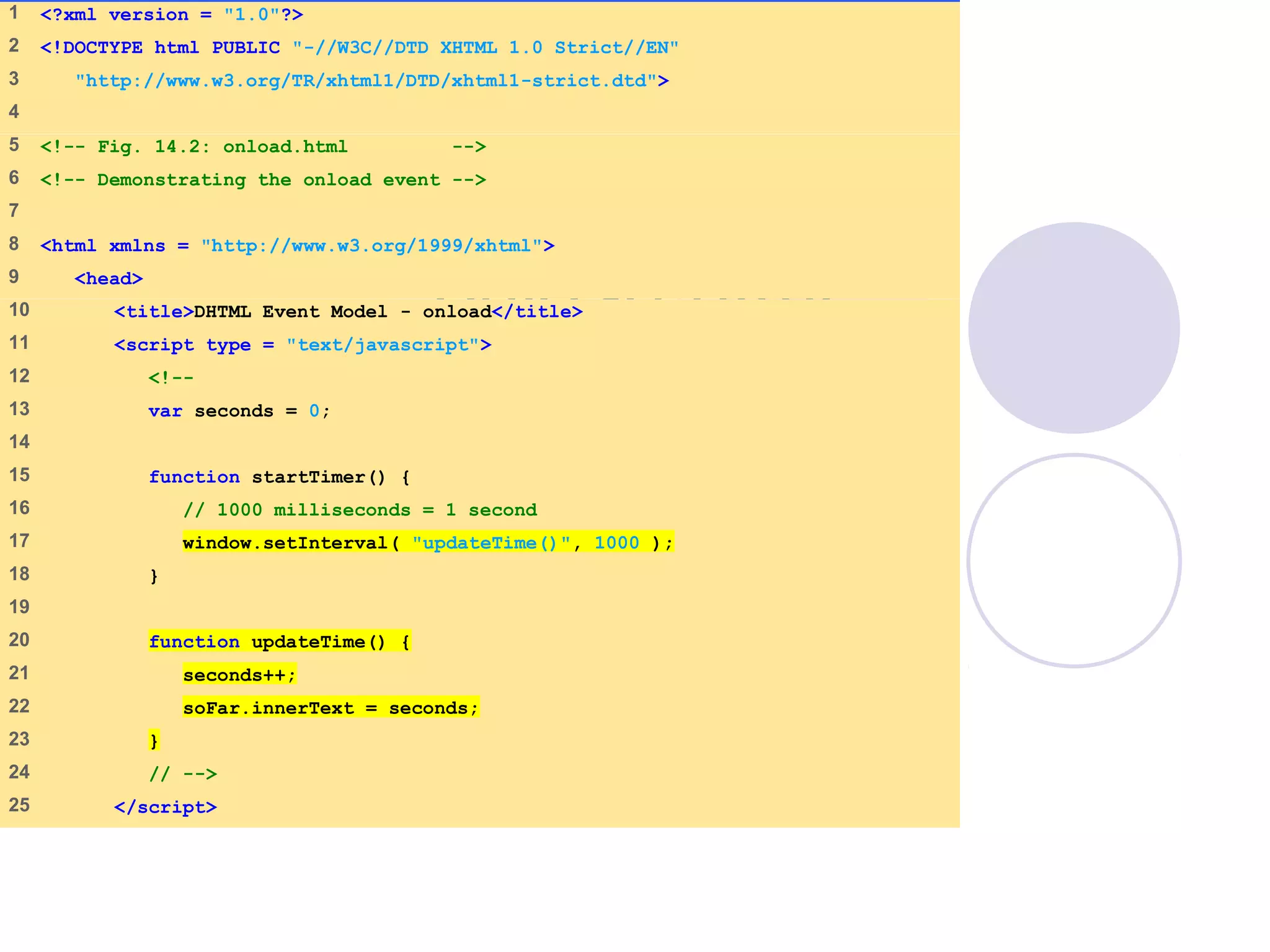 onload.html
(1 of 2)
1 <?xml version = "1.0"?>
2 <!DOCTYPE html PUBLIC "-//W3C//DTD XHTML 1.0 Strict//EN"
3 "http://www.w3.org/TR/xhtml1/DTD/xhtml1-strict.dtd">
4
5 <!-- Fig. 14.2: onload.html -->
6 <!-- Demonstrating the onload event -->
7
8 <html xmlns = "http://www.w3.org/1999/xhtml">
9 <head>
10 <title>DHTML Event Model - onload</title>
11 <script type = "text/javascript">
12 <!--
13 var seconds = 0;
14
15 function startTimer() {
16 // 1000 milliseconds = 1 second
17 window.setInterval( "updateTime()", 1000 );
18 }
19
20 function updateTime() {
21 seconds++;
22 soFar.innerText = seconds;
23 }
24 // -->
25 </script>
 
