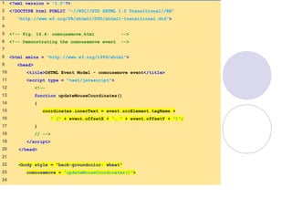 1 <?xml version = "1.0"?>
2 <!DOCTYPE html PUBLIC "-//W3C//DTD XHTML 1.0 Transitional//EN"
3 "http://www.w3.org/TR/xhtml1/DTD/xhtml1-transitional.dtd">
4
5 <!-- Fig. 14.4: onmousemove.html -->
6 <!-- Demonstrating the onmousemove event -->
7
8 <html xmlns = "http://www.w3.org/1999/xhtml">
9 <head>
10 <title>DHTML Event Model - onmousemove event</title>
11 <script type = "text/javascript">
12 <!--
13 function updateMouseCoordinates()
14 {
15 coordinates.innerText = event.srcElement.tagName +
16 " (" + event.offsetX + ", " + event.offsetY + ")";
17 }
18 // -->
19 </script>
20 </head>
21
22 <body style = "back-groundcolor: wheat"
23 onmousemove = "updateMouseCoordinates()">
24
 
