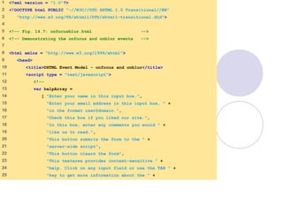 onfocusblur.html
(1 of 3)
1 <?xml version = "1.0"?>
2 <!DOCTYPE html PUBLIC "-//W3C//DTD XHTML 1.0 Transitional//EN"
3 "http://www.w3.org/TR/xhtml1/DTD/xhtml1-transitional.dtd">
4
5 <!-- Fig. 14.7: onfocusblur.html -->
6 <!-- Demonstrating the onfocus and onblur events -->
7
8 <html xmlns = "http://www.w3.org/1999/xhtml">
9 <head>
10 <title>DHTML Event Model - onfocus and onblur</title>
11 <script type = "text/javascript">
12 <!--
13 var helpArray =
14 [ "Enter your name in this input box.",
15 "Enter your email address in this input box, " +
16 "in the format user@domain.",
17 "Check this box if you liked our site.",
18 "In this box, enter any comments you would " +
19 "like us to read.",
20 "This button submits the form to the " +
21 "server-side script",
22 "This button clears the form",
23 "This textarea provides context-sensitive " +
24 "help. Click on any input field or use the TAB " +
25 "key to get more information about the " +
 