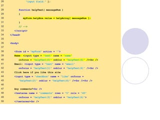 onfocusblur.html
(2 of 3)
26 "input field." ];
27
28 function helpText( messageNum )
29 {
30 myForm.helpBox.value = helpArray[ messageNum ];
31 }
32 // -->
33 </script>
34 </head>
35
36 <body>
37
38 <form id = "myForm" action = "">
39 Name: <input type = "text" name = "name"
40 onfocus = "helpText(0)" onblur = "helpText(6)" /><br />
41 Email: <input type = "text" name = "email"
42 onfocus = "helpText(1)" onblur = "helpText(6)" /><br />
43 Click here if you like this site
44 <input type = "checkbox" name = "like" onfocus =
45 "helpText(2)" onblur = "helpText(6)" /><br /><hr />
46
47 Any comments?<br />
48 <textarea name = "comments" rows = "5" cols = "45"
49 onfocus = "helpText(3)" onblur = "helpText(6)">
50 </textarea><br />
 