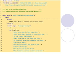 onsubmitreset.html
(1 of 4)
1 <?xml version = "1.0"?>
2 <!DOCTYPE html PUBLIC "-//W3C//DTD XHTML 1.0 Transitional//EN"
3 "http://www.w3.org/TR/xhtml1/DTD/xhtml1-transitional.dtd">
4
5 <!-- Fig 14.8: onsubmitreset.html -->
6 <!-- Demonstrating the onsubmit and onreset events -->
7
8 <html xmlns = "http://www.w3.org/1999/xhtml">
9 <head>
10 <title>
11 DHTML Event Model - onsubmit and onreset events
12 </title>
13 <script type = "text/javascript">
14 <!--
15 var helpArray =
16 [ "Enter your name in this input box.",
17 "Enter your email address in this input box, " +
18 "in the format user@domain.",
19 "Check this box if you liked our site.",
20 "In this box, enter any comments you would " +
21 "like us to read.",
22 "This button submits the form to the " +
23 "server-side script",
24 "This button clears the form",
25 "This textarea provides context-sensitive " +
 
