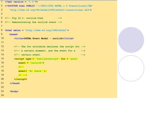 onclick.html
(1 of 2)
1 <?xml version = "1.0"?>
2 <!DOCTYPE html PUBLIC "-//W3C//DTD XHTML 1.0 Transitional//EN"
3 "http://www.w3.org/TR/xhtml1/DTD/xhtml1-transitional.dtd">
4
5 <!-- Fig 14.1: onclick.html -->
6 <!-- Demonstrating the onclick event -->
7
8 <html xmlns = "http://www.w3.org/1999/xhtml">
9 <head>
10 <title>DHTML Event Model - onclick</title>
11
12 <!-- The for attribute declares the script for -->
13 <!-- a certain element, and the event for a -->
14 <!-- certain event. -->
15 <script type = "text/javascript" for = "para"
16 event = "onclick">
17 <!--
18 alert( "Hi there" );
19 // -->
20 </script>
21 </head>
22
23 <body>
24
 