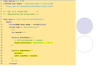 onload.html
(1 of 2)
1 <?xml version = "1.0"?>
2 <!DOCTYPE html PUBLIC "-//W3C//DTD XHTML 1.0 Strict//EN"
3 "http://www.w3.org/TR/xhtml1/DTD/xhtml1-strict.dtd">
4
5 <!-- Fig. 14.2: onload.html -->
6 <!-- Demonstrating the onload event -->
7
8 <html xmlns = "http://www.w3.org/1999/xhtml">
9 <head>
10 <title>DHTML Event Model - onload</title>
11 <script type = "text/javascript">
12 <!--
13 var seconds = 0;
14
15 function startTimer() {
16 // 1000 milliseconds = 1 second
17 window.setInterval( "updateTime()", 1000 );
18 }
19
20 function updateTime() {
21 seconds++;
22 soFar.innerText = seconds;
23 }
24 // -->
25 </script>
 
